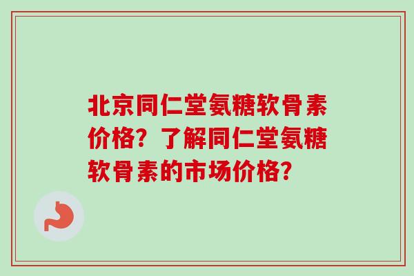 北京同仁堂氨糖软骨素价格？了解同仁堂氨糖软骨素的市场价格？