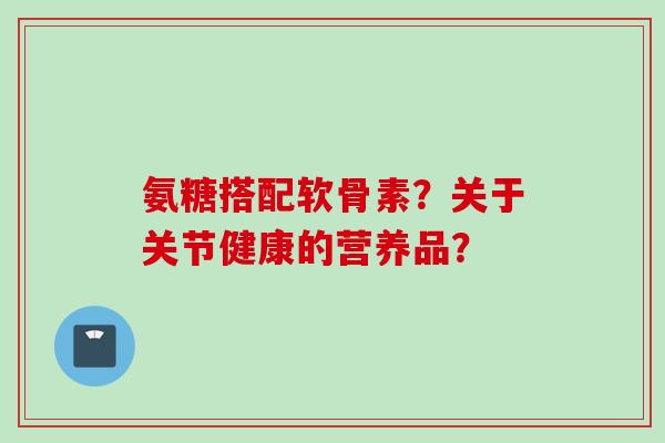 氨糖搭配软骨素？关于关节健康的营养品？