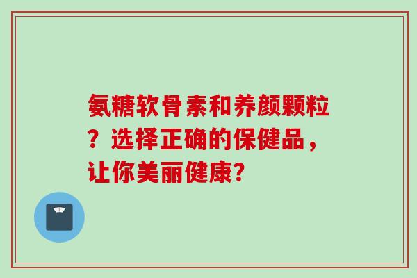 氨糖软骨素和养颜颗粒？选择正确的保健品，让你美丽健康？