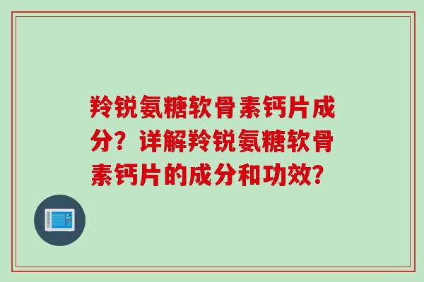 羚锐氨糖软骨素钙片成分？详解羚锐氨糖软骨素钙片的成分和功效？