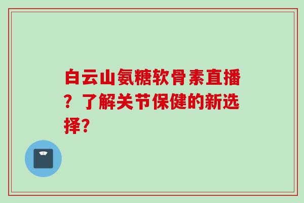 白云山氨糖软骨素直播？了解关节保健的新选择？