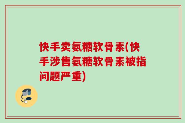 快手卖氨糖软骨素(快手涉售氨糖软骨素被指问题严重)