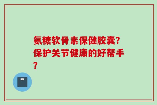氨糖软骨素保健胶囊？保护关节健康的好帮手？