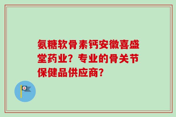 氨糖软骨素钙安徽喜盛堂药业？专业的骨关节保健品供应商？