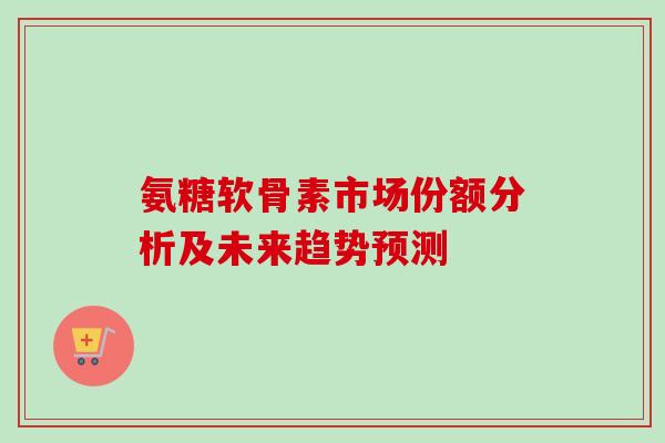 氨糖软骨素市场份额分析及未来趋势预测