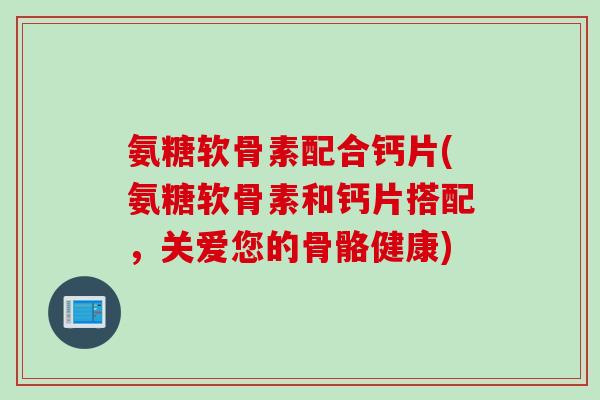 氨糖软骨素配合钙片(氨糖软骨素和钙片搭配，关爱您的骨骼健康)