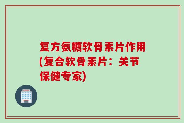 复方氨糖软骨素片作用(复合软骨素片：关节保健专家)