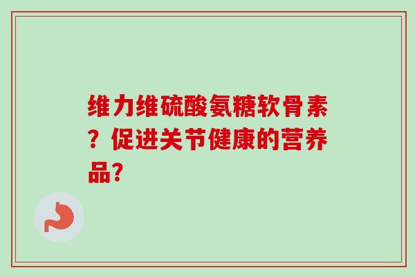 维力维硫酸氨糖软骨素？促进关节健康的营养品？