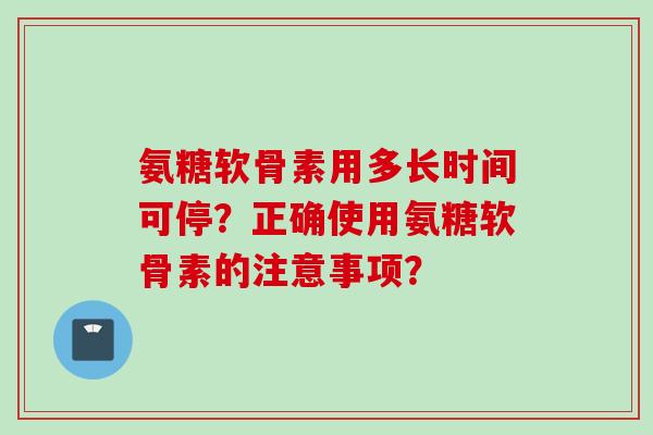 氨糖软骨素用多长时间可停？正确使用氨糖软骨素的注意事项？