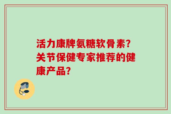 活力康牌氨糖软骨素？关节保健专家推荐的健康产品？