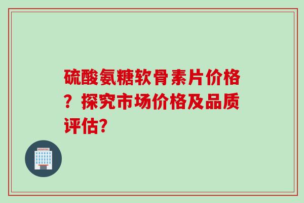 硫酸氨糖软骨素片价格？探究市场价格及品质评估？