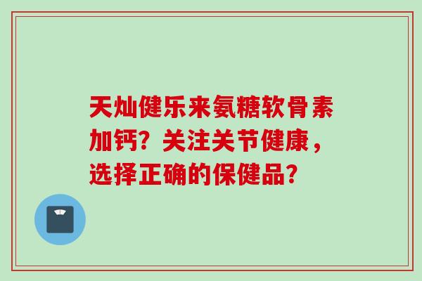 天灿健乐来氨糖软骨素加钙？关注关节健康，选择正确的保健品？