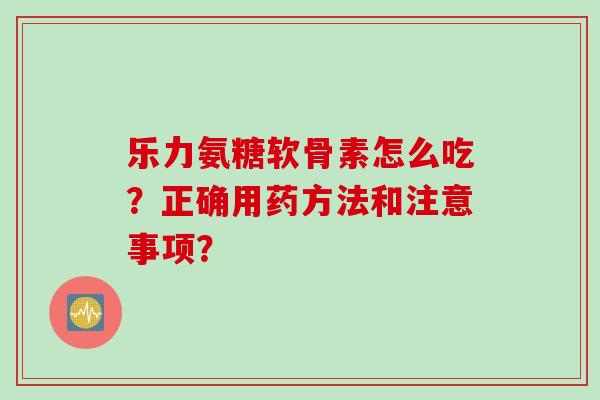 乐力氨糖软骨素怎么吃?正确用药方法和注意事项? 乐力氨糖软骨素怎么吃?正确用药方法和注意事项?