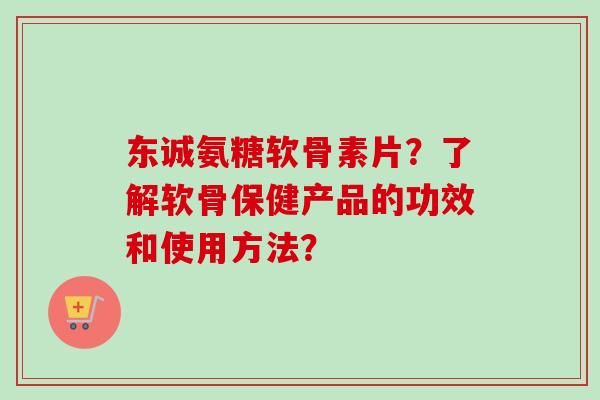 东诚氨糖软骨素片？了解软骨保健产品的功效和使用方法？