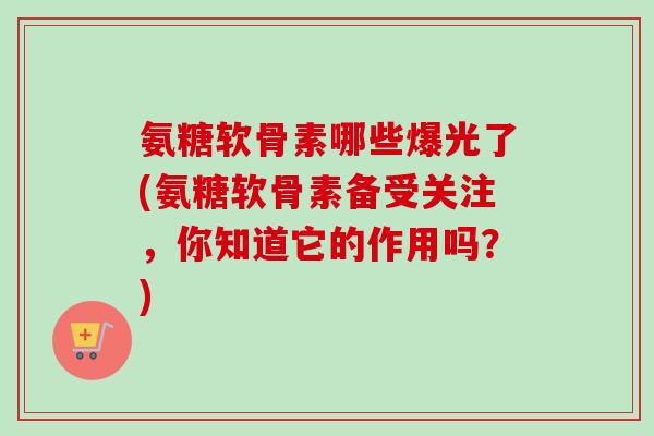 氨糖软骨素哪些爆光了(氨糖软骨素备受关注，你知道它的作用吗？)