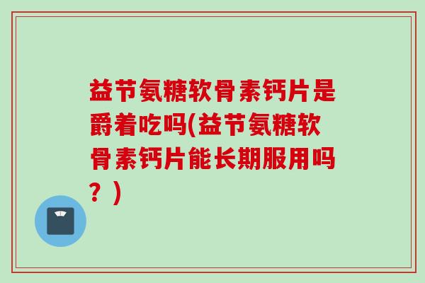 益节氨糖软骨素钙片是爵着吃吗(益节氨糖软骨素钙片能长期服用吗？)