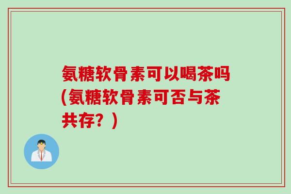 氨糖软骨素可以喝茶吗(氨糖软骨素可否与茶共存？)