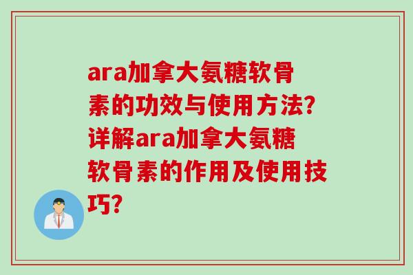 ara加拿大氨糖软骨素的功效与使用方法？详解ara加拿大氨糖软骨素的作用及使用技巧？