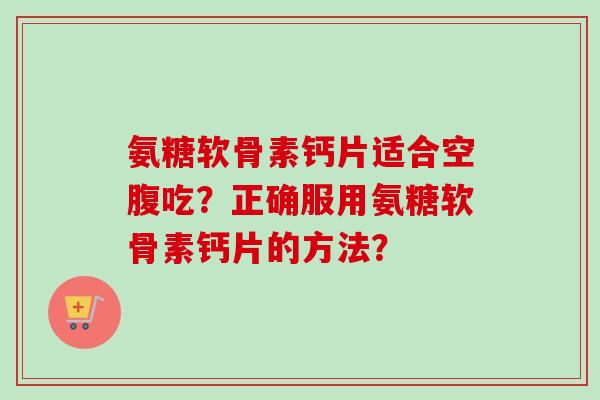 氨糖软骨素钙片适合空腹吃？正确服用氨糖软骨素钙片的方法？