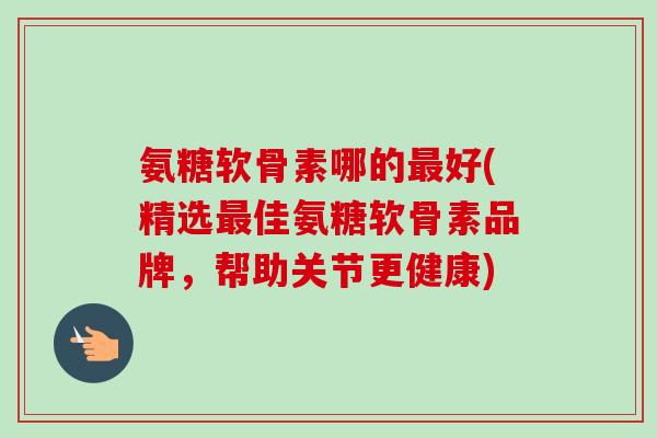 氨糖软骨素哪的最好(精选最佳氨糖软骨素品牌，帮助关节更健康)