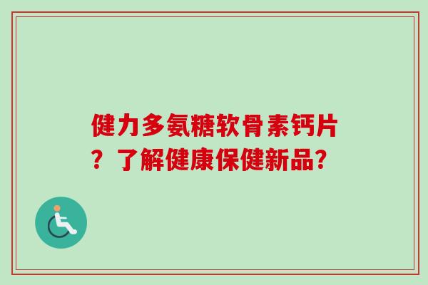 健力多氨糖软骨素钙片？了解健康保健新品？
