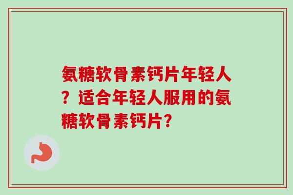 氨糖软骨素钙片年轻人？适合年轻人服用的氨糖软骨素钙片？