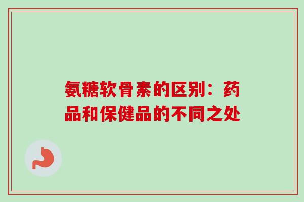 氨糖软骨素的区别：药品和保健品的不同之处