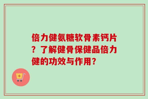 倍力健氨糖软骨素钙片？了解健骨保健品倍力健的功效与作用？