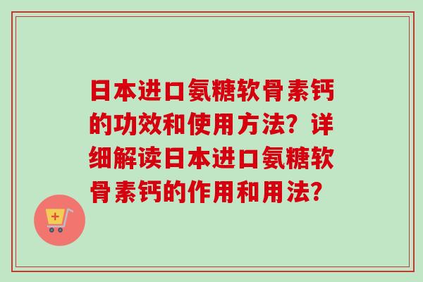 日本进口氨糖软骨素钙的功效和使用方法？详细解读日本进口氨糖软骨素钙的作用和用法？