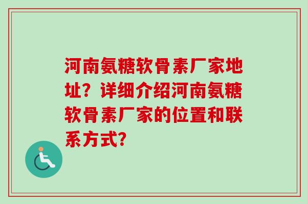 河南氨糖软骨素厂家地址？详细介绍河南氨糖软骨素厂家的位置和联系方式？