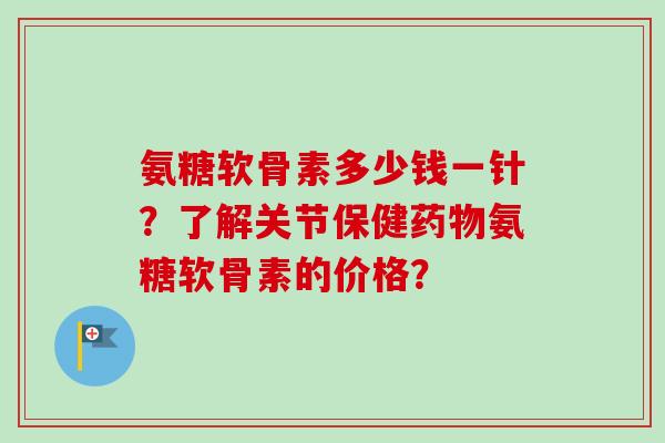 氨糖软骨素多少钱一针？了解关节保健药物氨糖软骨素的价格？