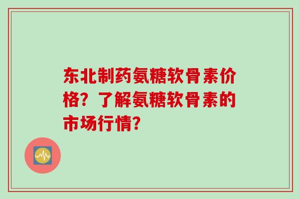 东北制药氨糖软骨素价格?了解氨糖软骨素的市场行情? 东北制药氨糖软骨素价格?了解氨糖软骨素的市场行情?