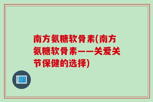 南方氨糖软骨素(南方氨糖软骨素——关爱关节保健的选择)