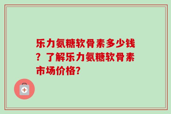 乐力氨糖软骨素多少钱？了解乐力氨糖软骨素市场价格？