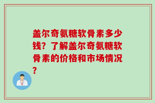 盖尔奇氨糖软骨素多少钱?了解盖尔奇氨糖软骨素的价格和市场情况? 盖尔奇氨糖软骨素多少钱?了解盖尔奇氨糖软骨素的价格和市场情况?