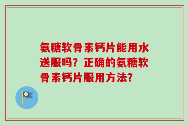 氨糖软骨素钙片能用水送服吗？正确的氨糖软骨素钙片服用方法？