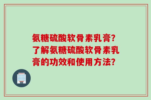 氨糖硫酸软骨素乳膏？了解氨糖硫酸软骨素乳膏的功效和使用方法？