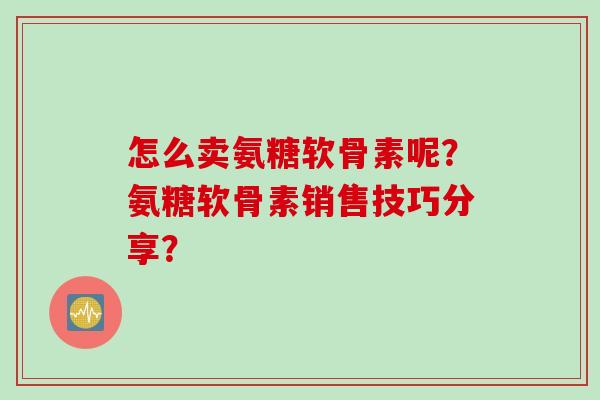 怎么卖氨糖软骨素呢？氨糖软骨素销售技巧分享？