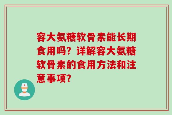 容大氨糖软骨素能长期食用吗？详解容大氨糖软骨素的食用方法和注意事项？