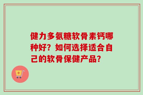 健力多氨糖软骨素钙哪种好？如何选择适合自己的软骨保健产品？