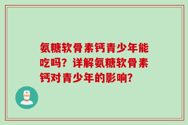氨糖软骨素钙青少年能吃吗？详解氨糖软骨素钙对青少年的影响？