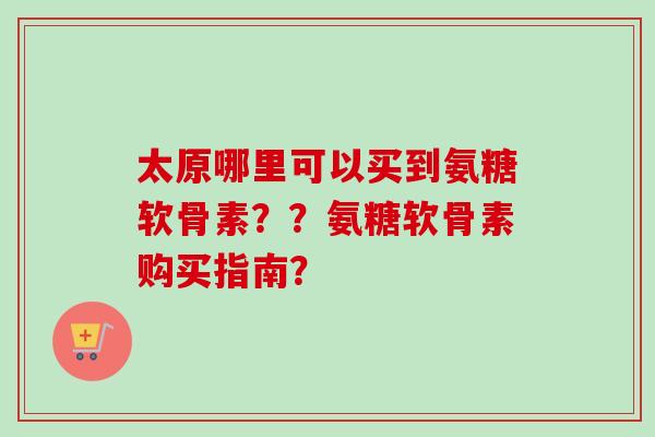 太原哪里可以买到氨糖软骨素？？氨糖软骨素购买指南？