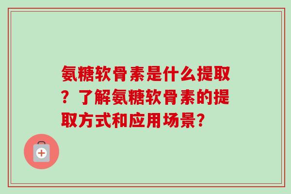 氨糖软骨素是什么提取？了解氨糖软骨素的提取方式和应用场景？