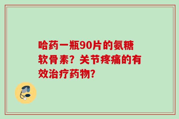 哈药一瓶90片的氨糖软骨素？关节疼痛的有效治疗药物？