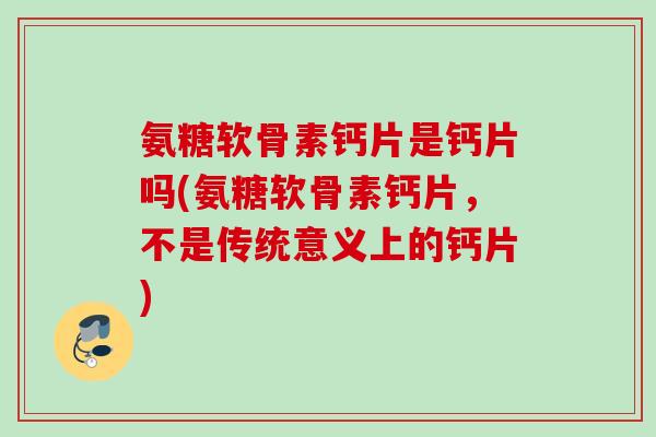 氨糖软骨素钙片是钙片吗(氨糖软骨素钙片，不是传统意义上的钙片)