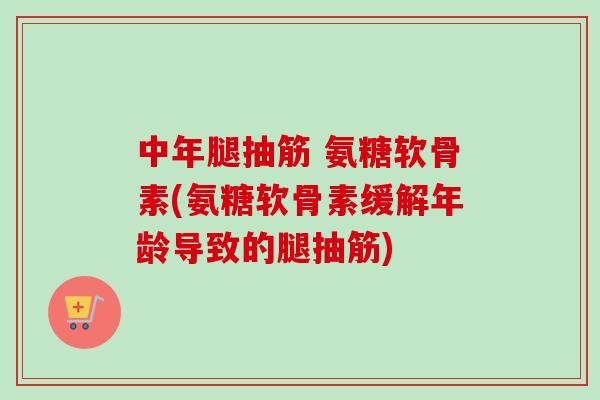 中年腿抽筋 氨糖软骨素(氨糖软骨素缓解年龄导致的腿抽筋)