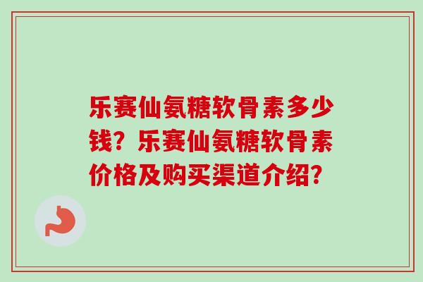 乐赛仙氨糖软骨素多少钱？乐赛仙氨糖软骨素价格及购买渠道介绍？