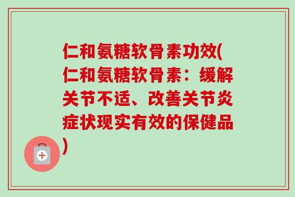 仁和氨糖软骨素功效(仁和氨糖软骨素：缓解关节不适、改善关节炎症状现实有效的保健品)