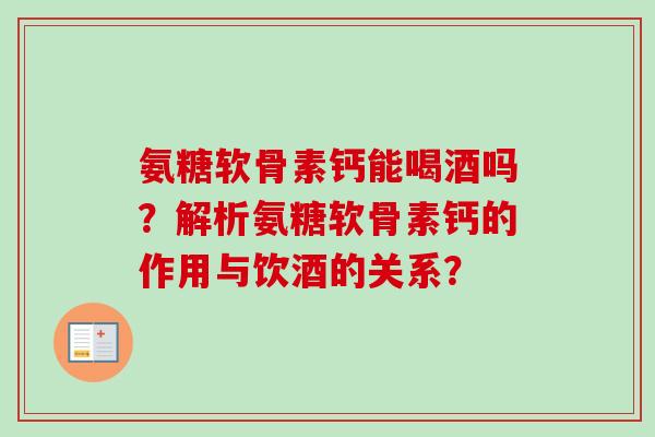 氨糖软骨素钙能喝酒吗？解析氨糖软骨素钙的作用与饮酒的关系？