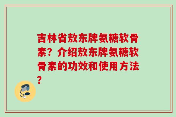 吉林省敖东牌氨糖软骨素？介绍敖东牌氨糖软骨素的功效和使用方法？